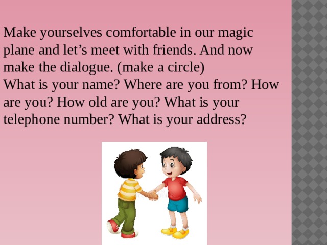Make yourselves comfortable in our magic plane and let’s meet with friends. And now make the dialogue. (make a circle) What is your name? Where are you from? How are you? How old are you? What is your telephone number? What is your address?  