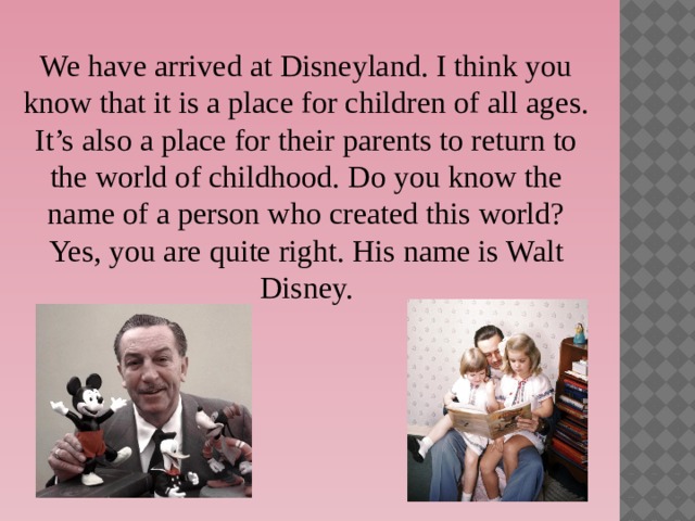 We have arrived at Disneyland. I think you know that it is a place for children of all ages. It’s also a place for their parents to return to the world of childhood. Do you know the name of a person who created this world? Yes, you are quite right. His name is Walt Disney. 