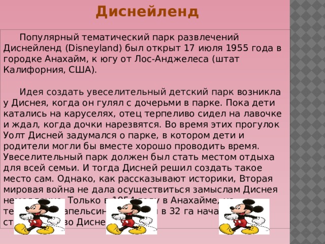 Диснейленд    Популярный тематический парк развлечений Диснейленд (Disneyland) был открыт 17 июля 1955 года в городке Анахайм, к югу от Лос-Анджелеса (штат Калифорния, США).  Идея создать увеселительный детский парк  возникла у Диснея, когда он гулял с дочерьми в парке. Пока дети катались на каруселях, отец терпеливо сидел на лавочке и ждал, когда дочки нарезвятся. Во время этих прогулок Уолт Дисней задумался о парке, в котором дети и родители могли бы вместе хорошо проводить время. Увеселительный парк должен был стать местом отдыха для всей семьи. И тогда Дисней решил создать такое место сам. Однако, как рассказывают историки, Вторая мировая война не дала осуществиться замыслам Диснея немедленно. Только в 1954 году в Анахайме, на территории апельсиновой рощи в 32 га началось строительство Диснейленда. 