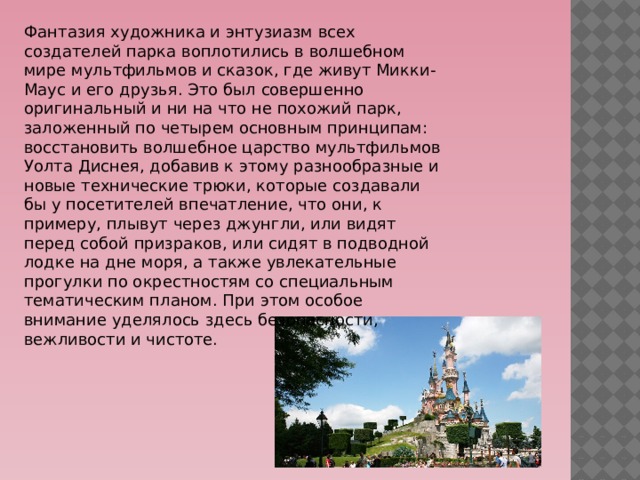 Фантазия художника и энтузиазм всех создателей парка воплотились в волшебном мире мультфильмов и сказок, где живут Микки-Маус и его друзья. Это был совершенно оригинальный и ни на что не похожий парк, заложенный по четырем основным принципам:  восстановить волшебное царство мультфильмов Уолта Диснея, добавив к этому разнообразные и новые технические трюки, которые создавали бы у посетителей впечатление, что они, к примеру, плывут через джунгли, или видят перед собой призраков, или сидят в подводной лодке на дне моря, а также увлекательные прогулки по окрестностям со специальным тематическим планом. При этом особое внимание уделялось здесь безопасности, вежливости и чистоте. 
