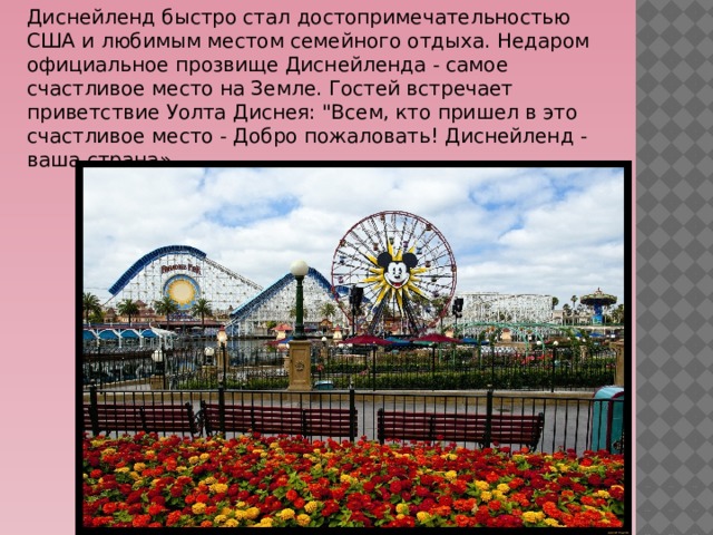 Диснейленд быстро стал достопримечательностью США и любимым местом семейного отдыха. Недаром официальное прозвище Диснейленда - самое счастливое место на Земле. Гостей встречает приветствие Уолта Диснея: 