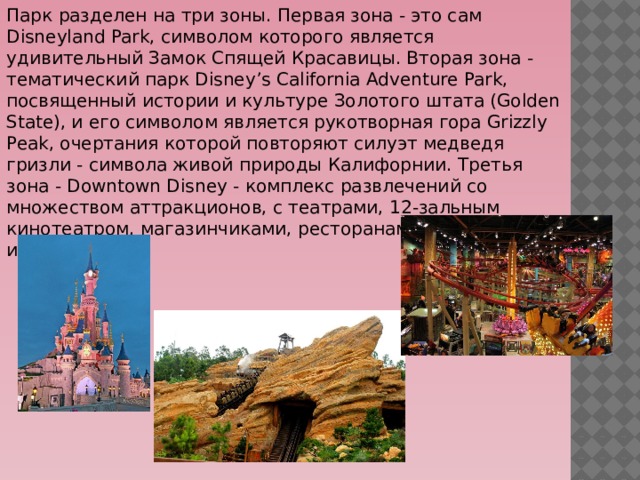 Парк разделен на три зоны. Первая зона ‑ это сам Disneyland Park, символом которого является удивительный Замок Спящей Красавицы. Вторая зона - тематический парк Disney’s California Adventure Park, посвященный истории и культуре Золотого штата (Golden State), и его символом является рукотворная гора Grizzly Peak, очертания которой повторяют силуэт медведя гризли - символа живой природы Калифорнии. Третья зона - Downtown Disney - комплекс развлечений со множеством аттракционов, с театрами, 12-зальным кинотеатром, магазинчиками, ресторанами, барами и игротеками. 