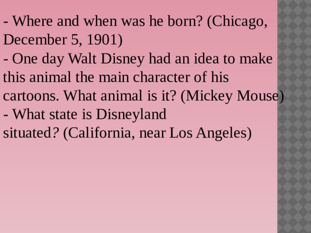 - Where and when was he born? (Chicago, December 5, 1901) - One day Walt Disney had an idea to make this animal the main character of his cartoons. What animal is it? (Mickey Mouse) - What state is Disneyland situated ?  (California, near Los Angeles)  