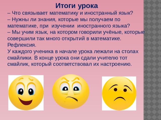 Итоги урока – Что связывает математику и иностранный язык?  – Нужны ли знания, которые мы получаем по математике, при  изучении  иностранного языка? – Мы учим язык, на котором говорили учёные, которые совершили так много открытий в математике. Рефлексия. У каждого ученика в начале урока лежали на столах смайлики. В конце урока они сдали учителю тот смайлик, который соответствовал их настроению. 