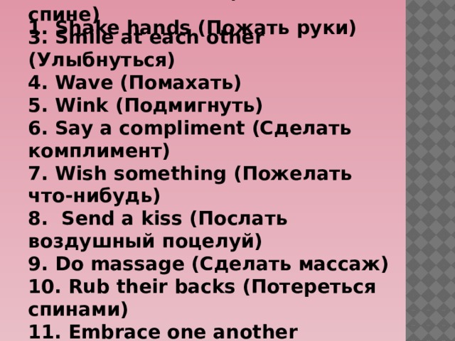 2 . Pat on the back (Похлопать по спине) 3. Smile at each other (Улыбнуться) 4. Wave (Помахать) 5. Wink (Подмигнуть) 6. Say a compliment (Сделать комплимент) 7. Wish something (Пожелать что-нибудь) 8. Send a kiss (Послать воздушный поцелуй) 9. Do massage (Сделать массаж) 10. Rub their backs (Потереться спинами) 11. Embrace one another (Обниматься) 12. Jump together (Попрыгать) 1. Shake hands (Пожать руки) 