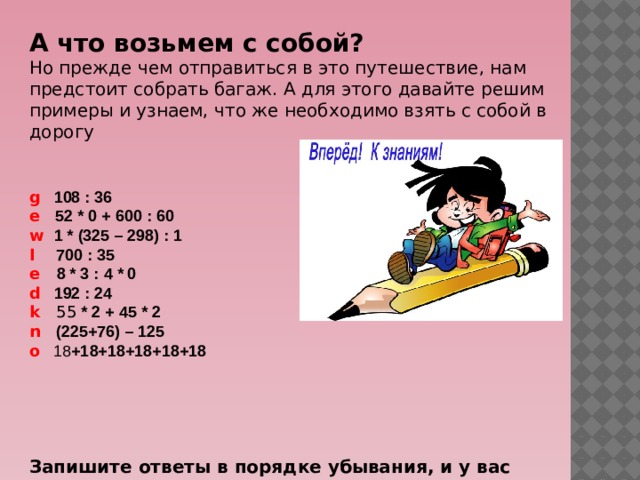 А что возьмем с собой?    Но прежде чем отправиться в это путешествие, нам предстоит собрать багаж. А для этого давайте решим примеры и узнаем, что же необходимо взять с собой в дорогу g  108 : 36  e  52 * 0 + 600 : 60   w  1 * (325 – 298) : 1  I  700 : 35  e 8 * 3 : 4 * 0  d  192 : 24    k 55 * 2 + 45 * 2    n  (225+76) – 125  o 18 +18+18+18+18+18      Запишите ответы в порядке убывания, и у вас получится слово на английском языке. 