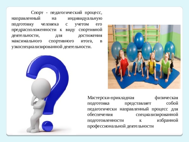  Спорт - педагогический процесс, направленный на индивидуальную подготовку человека с учетом его предрасположенности к виду спортивной деятельности, для достижения максимального спортивного итога, в узкоспециализированной деятельности. Мастерски-прикладная физическая подготовка представляет собой педагогически направленный процесс для обеспечения специализированной подготовленности к избранной профессиональной деятельности 