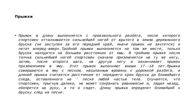 Прыжки Прыжок в длину выполняется с произвольного разбега, после которого спортсмен отталкивается сильнейшей ногой от врытого в землю деревянного бруска (не заступая за его передний край, иначе прыжок не зачтется) и летит вперед-вверх.Тройной прыжок выполняется на том же месте, только брусок находится на большем расстоянии от ямы. В тройном прыжке после толчка сильнейшей ногой спортсмен сначала приземляется на ту же ногу, затем, после второго шага, на другую ногу и заканчивает прыжок приземлением в яму. Этот прыжок выполняют юноши 17--18 лет.Прыжки совершаются в яму с песком, насыпанным вровень с дорожкой разбега, и длиной прыжка считается расстояние от переднего края бруска до ближайшего следа, оставленного на ' песке любой частью тела. Случается, что спортсмен, прыгнув далеко, не может сохранить равновесие и, падая назад, обопрется на руку, а то и сядет. Длину прыжка определит ближайший к бруску след на песке. 