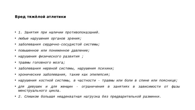 Вред тяжёлой атлетики 1. Занятия при наличии противопоказаний.  любые нарушения органов зрения; заболевания сердечно-сосудистой системы; повышенное или пониженное давление; нарушения физического развития ; травмы головного мозга; заболевания нервной системы, нарушения психики; хронические заболевания, такие как эпилепсия; нарушения костной системы, в частности - травмы или боли в спине или пояснице; для девушек и для женщин - ограничения в занятиях в зависимости от фазы менструального цикла. 2. Слишком большая неадекватная нагрузка без предварительной разминки.  