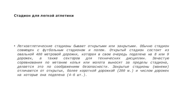 Стадион для легкой атлетики Легкоатлетические стадионы бывают открытыми или закрытыми. Обычно стадион совмещен с футбольным стадионом и полем. Открытый стадион состоит из овальной 400 метровой дорожки, которая в свою очередь поделена на 8 или 9 дорожек, а также секторов для технических дисциплин. Зачастую соревнования по метанию копья или молота выносят за пределы стадиона, делается это по соображениям безопасности. Закрытые стадионы (манежи) отличаются от открытых, более короткой дорожкой (200 м.) и числом дорожек на которые она поделена (4-6 шт.). 