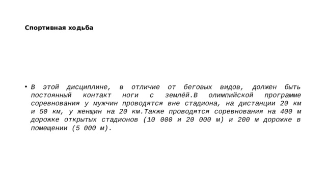 Спортивная ходьба В этой дисциплине, в отличие от беговых видов, должен быть постоянный контакт ноги с землёй.В олимпийской программе соревнования у мужчин проводятся вне стадиона, на дистанции 20 км и 50 км, у женщин на 20 км.Также проводятся соревнования на 400 м дорожке открытых стадионов (10 000 и 20 000 м) и 200 м дорожке в помещении (5 000 м). 