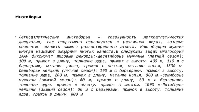 Многоборья Легкоатлетические многоборья — совокупность легкоатлетических дисциплин, где спортсмены соревнуются в различных видах, которые позволяют выявить самого разностороннего атлета. Многоборцев мужчин иногда называют рыцарями многих качеств.В следующих видах многоборий IAAF фиксирует мировые рекорды:-Десятиборье мужчины (летний сезон): 100 м, прыжок в длину, толкание ядра, прыжок в высоту, 400 м, 110 м с барьерами, метание диска, прыжок с шестом, метание копья, 1500 м-Семиборье женщины (летний сезон): 100 м с барьерами, прыжок в высоту, толкание ядра, 200 м, прыжок в длину, метание копья, 800 м.-Семиборье мужчины (зимний сезон): 60 м, прыжок в длину, 60 м с барьерами, толкание ядра, прыжок в высоту, прыжок с шестом, 1000 м-Пятиборье женщины (зимний сезон): 60 м с барьерами, прыжок в высоту, толкание ядра, прыжок в длину, 800 м 