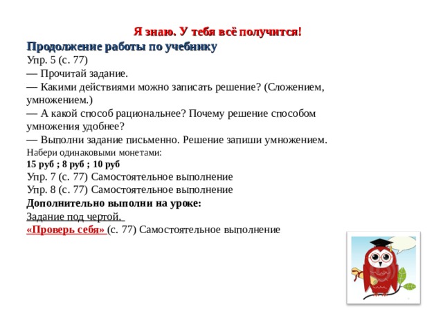    Я знаю. У тебя всё получится!  Продолжение работы по учебнику  Упр. 5 (с. 77)  — Прочитай задание.  — Какими действиями можно записать решение? (Сложением, умножением.)  — А какой способ рациональнее? Почему решение способом умножения удобнее?  — Выполни задание письменно. Решение запиши умножением.  Набери одинаковыми монетами:  15 руб ; 8 руб ; 10 руб  Упр. 7 (с. 77)  Самостоятельное выполнение  Упр. 8 (с. 77)  Самостоятельное выполнение  Дополнительно выполни на уроке:  Задание под чертой.   «Проверь себя» (с. 77) Самостоятельное выполнение   