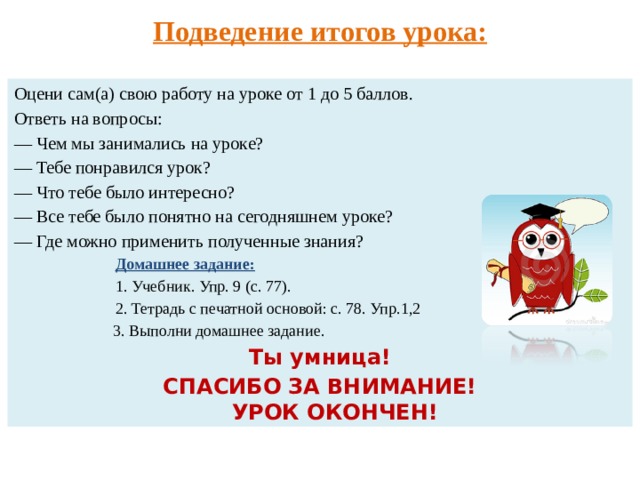 Подведение итогов урока: Оцени сам(а) свою работу на уроке от 1 до 5 баллов. Ответь на вопросы: — Чем мы занимались на уроке?  — Тебе понравился урок? — Что тебе было интересно? — Все тебе было понятно на сегодняшнем уроке? — Где можно применить полученные знания?  Домашнее задание:  1. Учебник. Упр. 9 (с. 77).  2. Тетрадь с печатной основой: с. 78. Упр.1,2  3. Выполни домашнее задание. Ты умница! СПАСИБО ЗА ВНИМАНИЕ!  УРОК ОКОНЧЕН! 