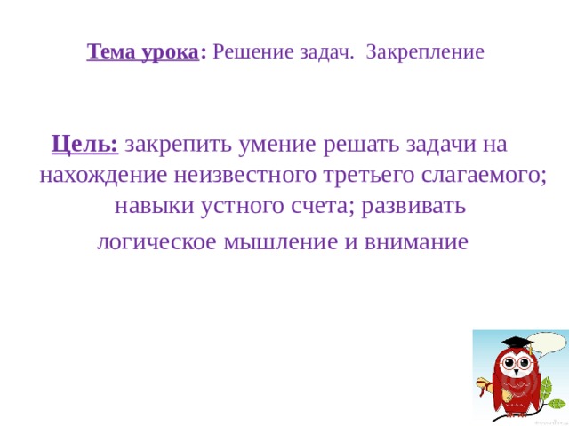  Тема урока : Решение задач. Закрепление   Цель:  закрепить умение решать задачи на нахождение неизвестного третьего слагаемого; навыки устного счета; развивать логическое мышление и внимание 