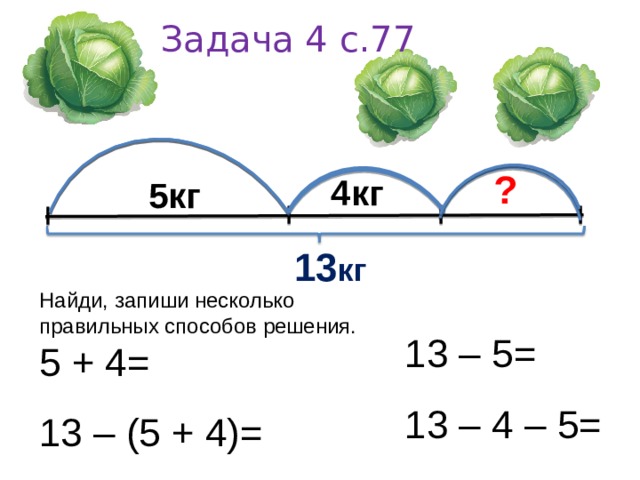 Задача 4 с.77   ?   5 кг    4кг   13 кг 13 – 5= Найди, запиши несколько правильных способов решения. 5 + 4= 13 – 4 – 5= 13 – (5 + 4)= 