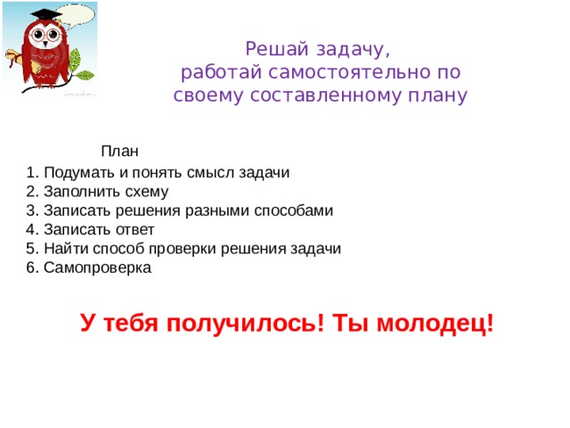  Решай задачу,  работай самостоятельно по  своему составленному плану   План 1. Подумать и понять смысл задачи 2. Заполнить схему 3. Записать решения разными способами 4. Записать ответ 5. Найти способ проверки решения задачи 6. Самопроверка У тебя получилось! Ты молодец! 