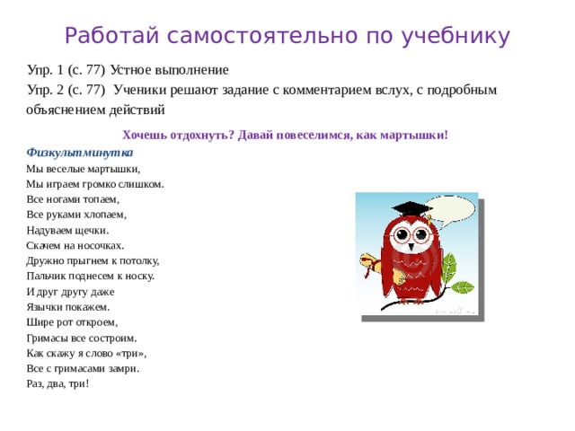 Работай самостоятельно по учебнику Упр. 1 (с. 77) Устное выполнение Упр. 2 (с. 77) Ученики решают задание с комментарием вслух, с подробным объяснением действий Хочешь отдохнуть? Давай повеселимся, как мартышки! Физкультминутка Мы веселые мартышки, Мы играем громко слишком. Все ногами топаем, Все руками хлопаем, Надуваем щечки. Скачем на носочках. Дружно прыгнем к потолку, Пальчик поднесем к носку. И друг другу даже Язычки покажем. Шире рот откроем, Гримасы все состроим. Как скажу я слово «три», Все с гримасами замри. Раз, два, три! 