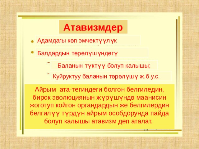 Атавизмдер Адамдагы көп эмчектүүлүк Балдардын төрөлүшүндөгү Баланын түктүү болуп калышы; Куйруктуу баланын төрөлүшү ж.б.у.с. Айрым ата-тегиндеги болгон белгиледин, бирок эволюциянын жүрүшүндө маанисин жоготуп койгон органдардын же белгилердин белгилүү түрдүн айрым особдорунда пайда болуп калышы атавизм деп аталат. 