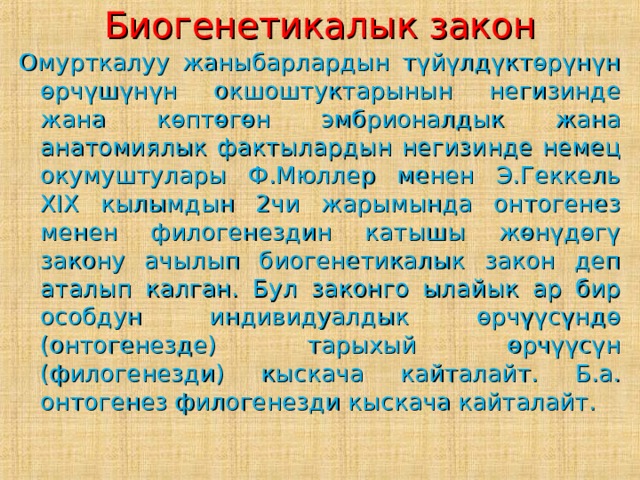 Биогенетикалык закон Омурткалуу жаныбарлардын түйүлдүктөрүнүн өрчүшүнүн окшоштуктарынын негизинде жана көптөгөн эмбрионалдык жана анатомиялык фактылардын негизинде немец окумуштулары Ф.Мюллер менен Э.Геккель XIX кылымдын 2чи жарымында онтогенез менен филогенездин катышы жөнүдөгү закону ачылып биогенетикалык закон деп аталып калган. Бул законго ылайык ар бир особдун индивидуалдык өрчүүсүндө (онтогенезде) тарыхый өрчүүсүн (филогенезди) кыскача кайталайт. Б.а. онтогенез филогенезди кыскача кайталайт. 