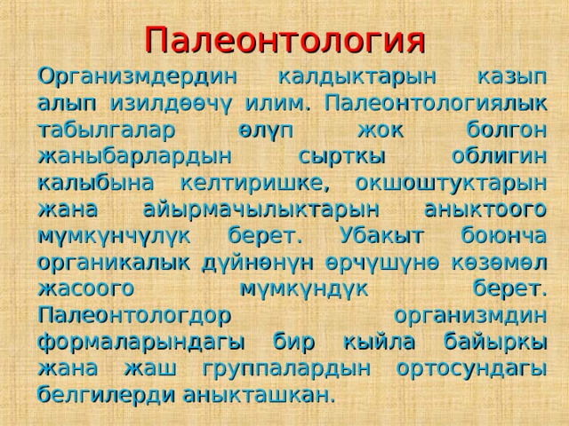 Палеонтология  Организмдердин калдыктарын казып алып изилдөөчү илим. Палеонтологиялык табылгалар өлүп жок болгон жаныбарлардын сырткы облигин калыбына келтиришке, окшоштуктарын жана айырмачылыктарын аныктоого мүмкүнчүлүк берет. Убакыт боюнча органикалык дүйнөнүн өрчүшүнө көзөмөл жасоого мүмкүндүк берет. Палеонтологдор организмдин формаларындагы бир кыйла байыркы жана жаш группалардын ортосундагы белгилерди аныкташкан. 