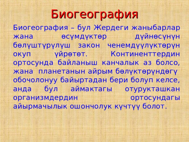 Биогеография  Биогеография – бул Жердеги жаныбарлар жана өсүмдүктөр дүйнөсүнүн бөлүштүрүлүш закон ченемдүүлүктөрүн окуп үйрөтөт. Континенттердин ортосунда байланыш канчалык аз болсо, жана планетанын айрым бөлүктөрүндөгү обочолонуу байыртадан бери болуп келсе, анда бул аймактагы отурукташкан организмдердин ортосундагы айырмачылык ошончолук күчтүү болот. 