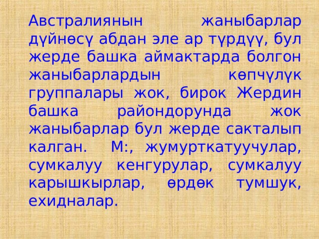  Австралиянын жаныбарлар дүйнөсү абдан эле ар түрдүү, бул жерде башка аймактарда болгон жаныбарлардын көпчүлүк группалары жок, бирок Жердин башка райондорунда жок жаныбарлар бул жерде сакталып калган. М:, жумурткатуучулар, сумкалуу кенгурулар, сумкалуу карышкырлар, өрдөк тумшук, ехидналар. 