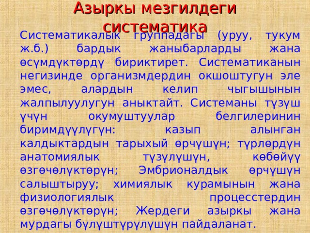 Азыркы мезгилдеги систематика  Систематикалык группадагы (уруу, тукум ж.б.) бардык жаныбарларды жана өсүмдүктөрдү бириктирет. Систематиканын негизинде организмдердин окшоштугун эле эмес, алардын келип чыгышынын жалпылуулугун аныктайт. Системаны түзүш үчүн окумуштуулар белгилеринин биримдүүлүгүн: казып алынган калдыктардын тарыхый өрчүшүн; түрлөрдүн анатомиялык түзүлүшүн, көбөйүү өзгөчөлүктөрүн; Эмбрионалдык өрчүшүн салыштыруу; химиялык курамынын жана физиологиялык процесстердин өзгөчөлүктөрүн; Жердеги азыркы жана мурдагы бүлүштүрүлүшүн пайдаланат. 