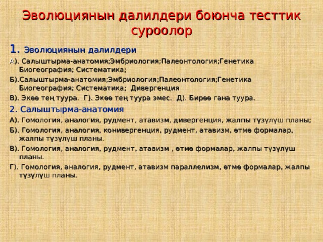 Эволюциянын далилдери боюнча тесттик суроолор 1. Эволюциянын далилдери А ). Салыштырма-анатомия;Эмбриология;Палеонтология;Генетика Биогеография; Систематика; Б).Салыштырма-анатомия;Эмбриология;Палеонтология;Генетика Биогеография; Систематика; Дивергенция В). Экөө тең туура. Г). Экөө тең туура эмес. Д). Бирөө гана туура. 2. Салыштырма-анатомия А). Гомология, аналогия, рудмент, атавизм, дивергенция, жалпы түзүлүш планы; Б). Гомология, аналогия, конивергенция, рудмент, атавизм, өтмө формалар, жалпы түзүлүш планы. В). Гомология, аналогия, рудмент, атавизм , өтмө формалар, жалпы түзүлүш планы. Г). Гомология, аналогия, рудмент, атавизм параллелизм, өтмө формалар, жалпы түзүлүш планы. 