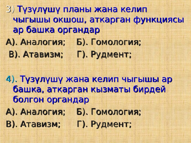 3)  Түзүлүшү планы жана келип чыгышы окшош, аткарган функциясы ар башка органдар А). Аналогия; Б). Гомология;  В). Атавизм; Г). Рудмент; 4). Түзүлүшү жана келип чыгышы ар башка, аткарган кызматы бирдей болгон органдар А). Аналогия; Б). Гомология; В). Атавизм; Г). Рудмент; 