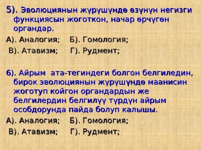 5). Эволюциянын жүрүшүндө өзүнүн негизги функциясын жоготкон, начар өрчүгөн органдар. А). Аналогия; Б). Гомология;  В). Атавизм; Г). Рудмент; 6). Айрым ата-тегиндеги болгон белгиледин, бирок эволюциянын жүрүшүндө маанисин жоготуп койгон органдардын же белгилердин белгилүү түрдүн айрым особдорунда пайда болуп калышы. А). Аналогия; Б). Гомология;  В). Атавизм; Г). Рудмент; 