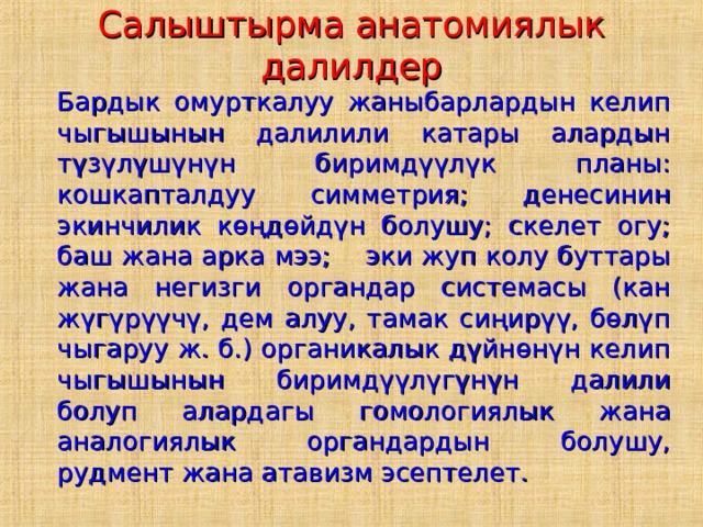 Салыштырма анатомиялык далилдер   Бардык омурткалуу жаныбарлардын келип чыгышынын далилили катары алардын түзүлүшүнүн биримдүүлүк планы: кошкапталдуу симметрия; денесинин экинчилик көңдөйдүн болушу; скелет огу; баш жана арка мээ;  эки жуп колу буттары жана негизги органдар системасы (кан жүгүрүүчү, дем алуу, тамак сиңирүү, бөлүп чыгаруу ж. б.) органикалык дүйнөнүн келип чыгышынын биримдүүлүгүнүн далили болуп алардагы гомологиялык жана аналогиялык органдардын болушу, рудмент жана атавизм эсептелет. 