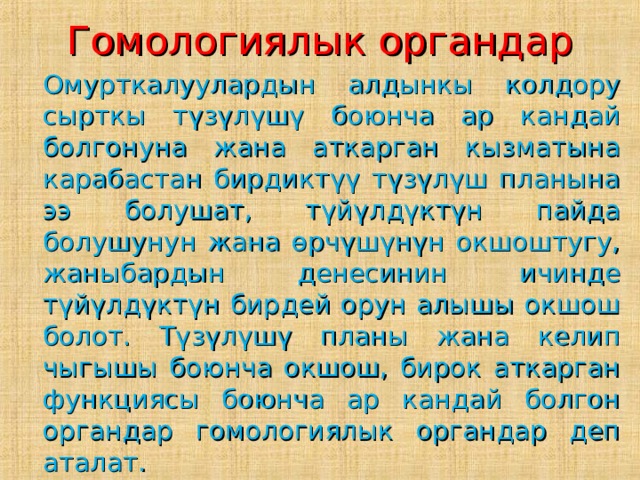 Гомологиялык органдар   Омурткалуулардын алдынкы колдору сырткы түзүлүшү боюнча ар кандай болгонуна жана аткарган кызматына карабастан бирдиктүү түзүлүш планына ээ болушат, түйүлдүктүн пайда болушунун жана өрчүшүнүн окшоштугу, жаныбардын денесинин ичинде түйүлдүктүн бирдей орун алышы окшош болот. Түзүлүшү планы жана келип чыгышы боюнча окшош, бирок аткарган функциясы боюнча ар кандай болгон органдар гомологиялык органдар деп аталат. 