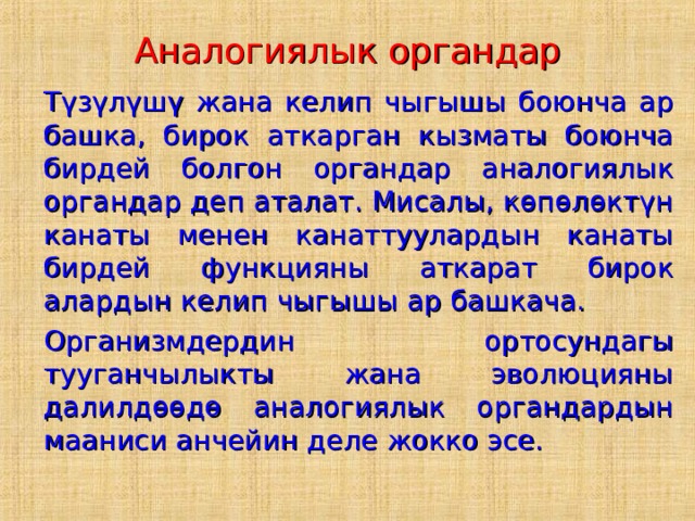 Аналогиялык органдар  Түзүлүшү жана келип чыгышы боюнча ар башка, бирок аткарган кызматы боюнча бирдей болгон органдар аналогиялык органдар деп аталат. Мисалы, көпөлөктүн канаты менен канаттуулардын канаты бирдей функцияны аткарат бирок алардын келип чыгышы ар башкача.  Организмдердин ортосундагы тууганчылыкты жана эволюцияны далилдөөдө аналогиялык органдардын мааниси анчейин деле жокко эсе. 