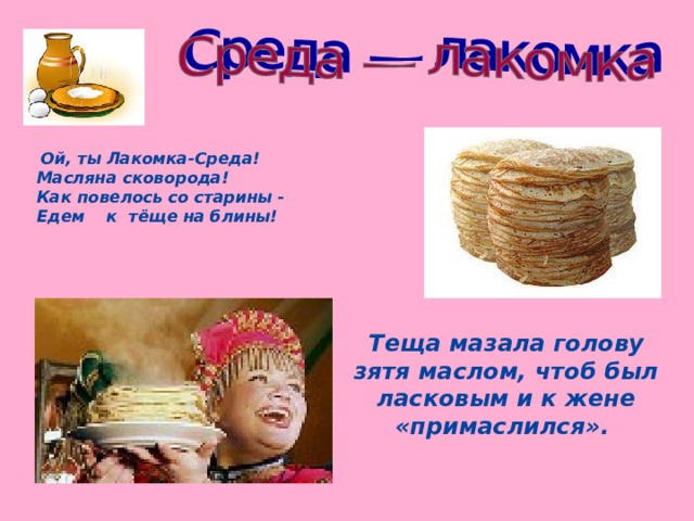 Ой, ты Лакомка-Среда!  Масляна сковорода!  Как повелось со старины -  Едем к тёще на блины!   Теща мазала голову зятя маслом, чтоб был ласковым и к жене «примаслился».