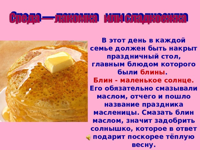 В этот день в каждой семье должен быть накрыт праздничный стол, главным блюдом которого были блины .  Блин - маленькое солнце. Его обязательно смазывали маслом, отчего и пошло название праздника масленицы. Смазать блин маслом, значит задобрить солнышко, которое в ответ подарит поскорее тёплую весну.