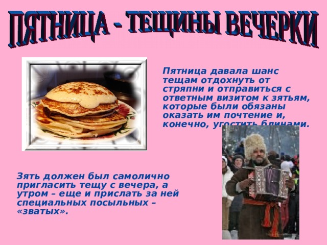 Пятница давала шанс тещам отдохнуть от стряпни и отправиться с ответным визитом к зятьям, которые были обязаны оказать им почтение и, конечно, угостить блинами. Зять должен был самолично пригласить тещу с вечера, а утром – еще и прислать за ней специальных посыльных – «зватых».