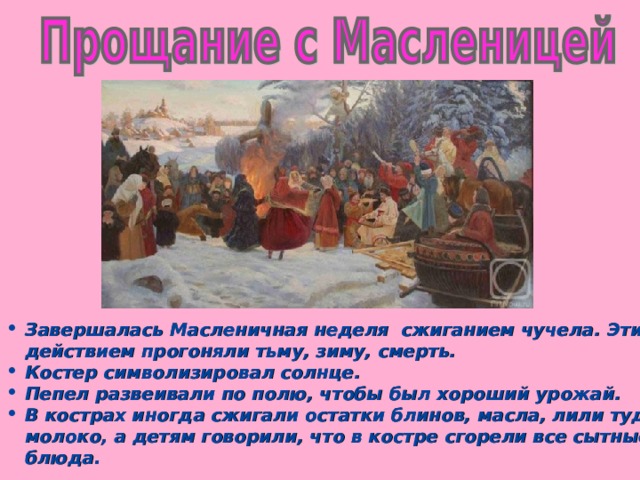 Завершалась Масленичная неделя сжиганием чучела. Этим действием прогоняли тьму, зиму, смерть. Костер символизировал солнце. Пепел развеивали по полю, чтобы был хороший урожай. В кострах иногда сжигали остатки блинов, масла, лили туда молоко, а детям говорили, что в костре сгорели все сытные блюда.