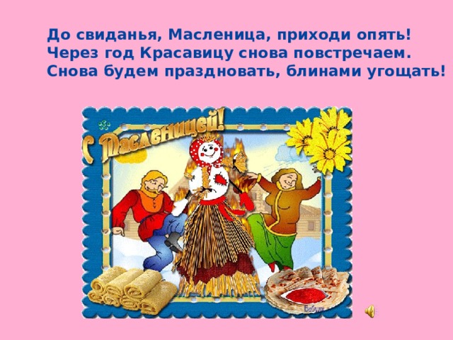 До свиданья, Масленица, приходи опять!  Через год Красавицу снова повстречаем.  Снова будем праздновать, блинами угощать!