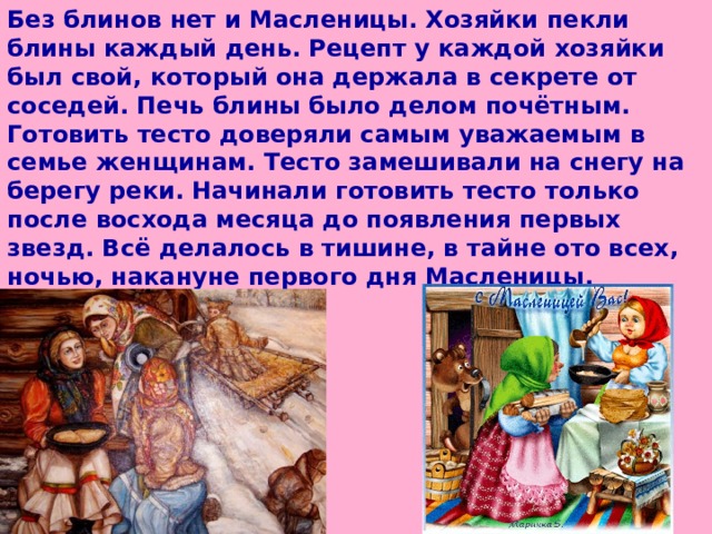 Без блинов нет и Масленицы. Хозяйки пекли блины каждый день. Рецепт у каждой хозяйки был свой, который она держала в секрете от соседей. Печь блины было делом почётным. Готовить тесто доверяли самым уважаемым в семье женщинам. Тесто замешивали на снегу на берегу реки. Начинали готовить тесто только после восхода месяца до появления первых звезд. Всё делалось в тишине, в тайне ото всех, ночью, накануне первого дня Масленицы.