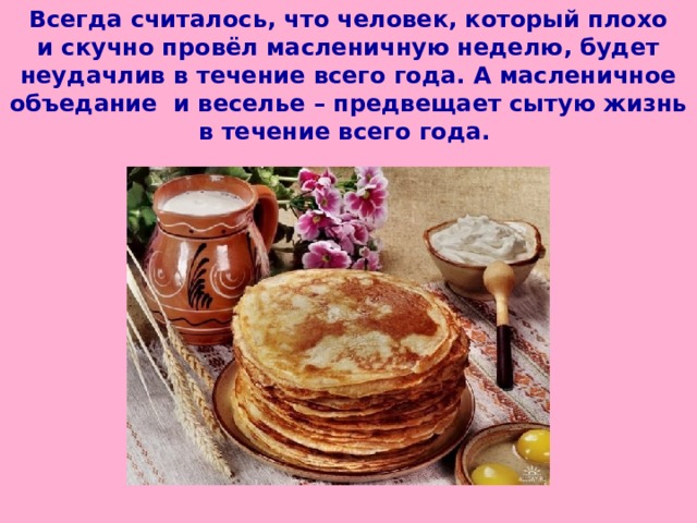 Всегда считалось, что человек, который плохо и скучно провёл масленичную неделю, будет неудачлив в течение всего года. А масленичное объедание и веселье – предвещает сытую жизнь в течение всего года.  