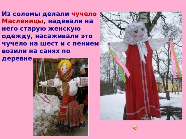 Из соломы делали чучело Масленицы , надевали на него старую женскую одежду, насаживали это чучело на шест и с пением возили на санях по деревне.