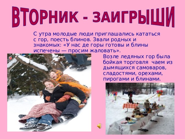 С утра молодые люди приглашались кататься с гор, поесть блинов. Звали родных и знакомых: «У нас де горы готовы и блины испечены — просим жаловать». Возле ледяных гор была бойкая торговля чаем из дымящихся самоваров, сладостями, орехами, пирогами и блинами.