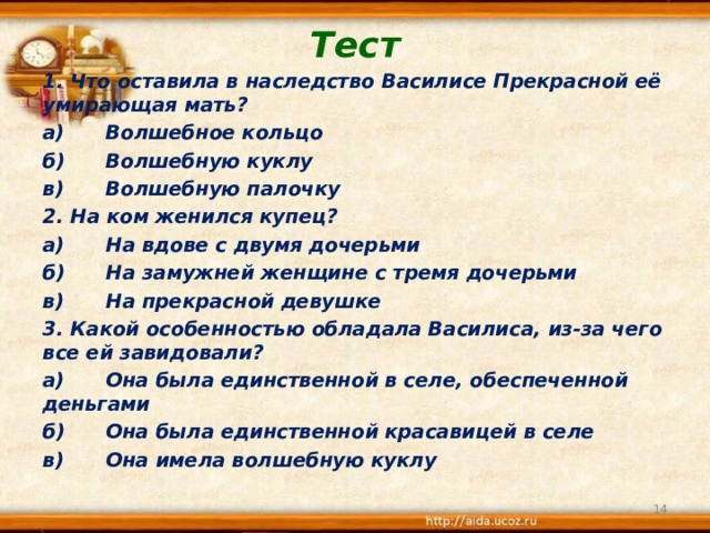 Тест 1. Что оставила в наследство Василисе Прекрасной её умирающая мать? а)  Волшебное кольцо б)  Волшебную куклу в)  Волшебную палочку 2. На ком женился купец? а)  На вдове с двумя дочерьми б)  На замужней женщине с тремя дочерьми в)  На прекрасной девушке 3. Какой особенностью обладала Василиса, из-за чего все ей завидовали? а)  Она была единственной в селе, обеспеченной деньгами б)  Она была единственной красавицей в селе в)  Она имела волшебную куклу   