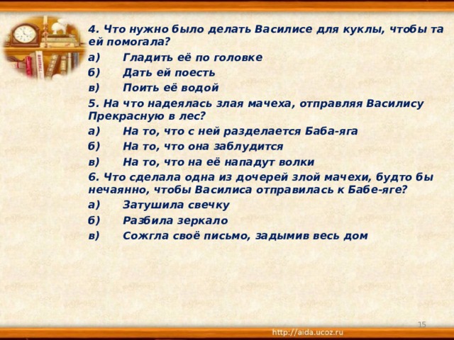 4. Что нужно было делать Василисе для куклы, чтобы та ей помогала? а)  Гладить её по головке б)  Дать ей поесть в)  Поить её водой 5. На что надеялась злая мачеха, отправляя Василису Прекрасную в лес? а)  На то, что с ней разделается Баба-яга б)  На то, что она заблудится в)  На то, что на её нападут волки 6. Что сделала одна из дочерей злой мачехи, будто бы нечаянно, чтобы Василиса отправилась к Бабе-яге? а)  Затушила свечку б)  Разбила зеркало в)  Сожгла своё письмо, задымив весь дом   