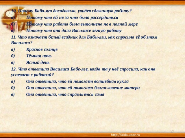 10. Почему Баба-яга досадовала, увидев сделанную работу? а)  Потому что ей не за что было рассердиться б)  Потому что работа была выполнена не в полной мере в)  Потому что она дала Василисе лёгкую работу 11. Что означает белый всадник для Бабы-яги, как спросила её об этом Василиса? а)  Красное солнце б)  Тёмная ночь в)  Ясный день 12. Что ответила Василиса Бабе-яге, когда та у неё спросила, как она успевает с работой? а)  Она ответила, что ей помогает волшебная кукла б)  Она ответила, что ей помогает благословение матери в)  Она ответила, что справляется сама   