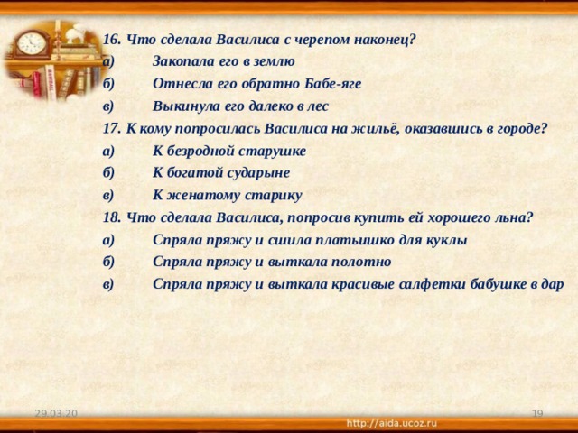 16. Что сделала Василиса с черепом наконец? а)  Закопала его в землю б)  Отнесла его обратно Бабе-яге в)  Выкинула его далеко в лес 17. К кому попросилась Василиса на жильё, оказавшись в городе? а)  К безродной старушке б)  К богатой сударыне в)  К женатому старику 18. Что сделала Василиса, попросив купить ей хорошего льна? а)  Спряла пряжу и сшила платьишко для куклы б)  Спряла пряжу и выткала полотно в)  Спряла пряжу и выткала красивые салфетки бабушке в дар  29.03.20  