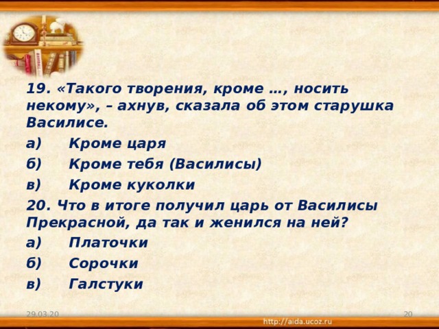 19. «Такого творения, кроме …, носить некому», – ахнув, сказала об этом старушка Василисе. а)  Кроме царя б)  Кроме тебя (Василисы) в)  Кроме куколки 20. Что в итоге получил царь от Василисы Прекрасной, да так и женился на ней? а)  Платочки б)  Сорочки в)  Галстуки 29.03.20  