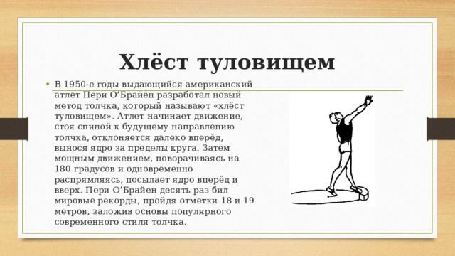 Хлёст туловищем В 1950-е годы выдающийся американский атлет Пери О’Брайен разработал новый метод толчка, который называют «хлёст туловищем». Атлет начинает движение, стоя спиной к будущему направлению толчка, отклоняется далеко вперёд, вынося ядро за пределы круга. Затем мощным движением, поворачиваясь на 180 градусов и одновременно распрямляясь, посылает ядро вперёд и вверх. Пери О’Брайен десять раз бил мировые рекорды, пройдя отметки 18 и 19 метров, заложив основы популярного современного стиля толчка. 