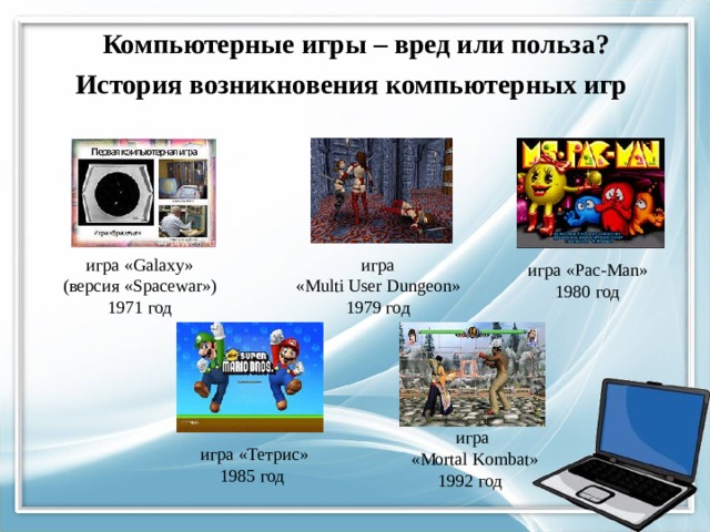  История возникновения компьютерных игр Компьютерные  игры – вред или польза?   игра игра «Galaxy» «Multi User Dungeon»  (версия «Spacewar»)  1971 год 1979 год игра «Pac-Man» 1980 год игра  «Mortal Kombat» 1992 год игра «Тетрис» 1985 год 9 